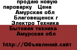 продаю новую пароварку › Цена ­ 2 000 - Амурская обл., Благовещенск г. Электро-Техника » Бытовая техника   . Амурская обл.